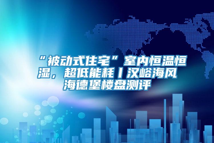 “被動式住宅”室內(nèi)恒溫恒濕,超低能耗丨漢峪海風海德堡樓盤測評