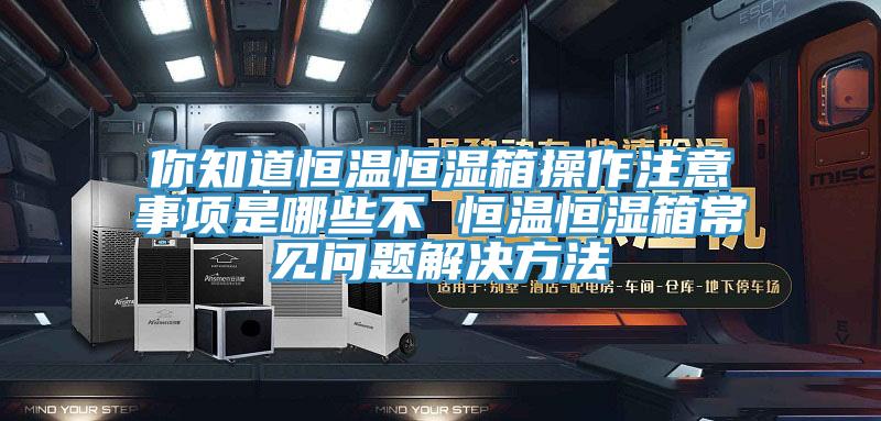 你知道恒溫恒濕箱操作注意事項是哪些不 恒溫恒濕箱常見問題解決方法