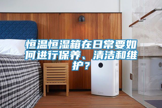 恒溫恒濕箱在日常要如何進(jìn)行保養(yǎng)、清潔和維護(hù)?