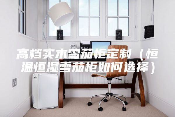 高檔實(shí)木雪茄柜定制(恒溫恒濕雪茄柜如何選擇)