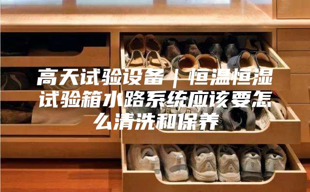 高天試驗(yàn)設(shè)備|恒溫恒濕試驗(yàn)箱水路系統(tǒng)應(yīng)該要怎么清洗和保養(yǎng)